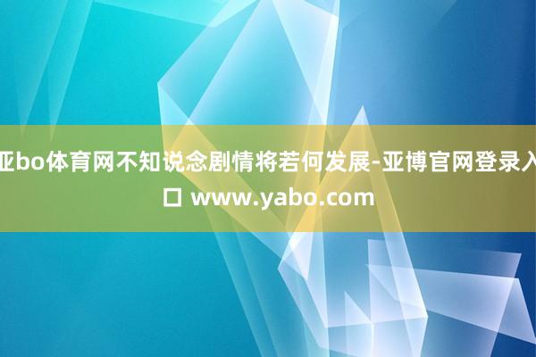 亚bo体育网不知说念剧情将若何发展-亚博官网登录入口 www.yabo.com