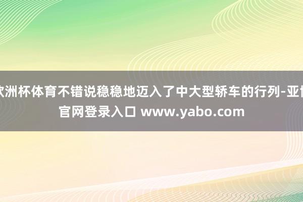 欧洲杯体育不错说稳稳地迈入了中大型轿车的行列-亚博官网登录入口 www.yabo.com