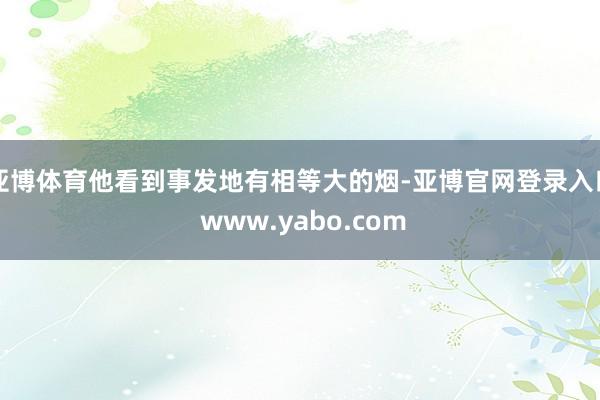 亚博体育他看到事发地有相等大的烟-亚博官网登录入口 www.yabo.com