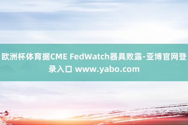 欧洲杯体育据CME FedWatch器具败露-亚博官网登录入口 www.yabo.com