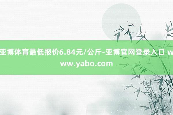 亚博体育最低报价6.84元/公斤-亚博官网登录入口 www.yabo.com