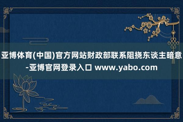 亚博体育(中国)官方网站　　财政部联系阻挠东谈主暗意-亚博官网登录入口 www.yabo.com
