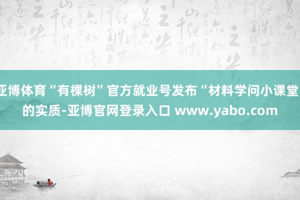 亚博体育“有棵树”官方就业号发布“材料学问小课堂”的实质-亚博官网登录入口 www.yabo.com