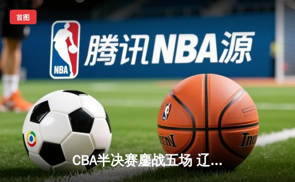 CBA半决赛鏖战五场 辽宁男篮逆转广东晋级总决赛