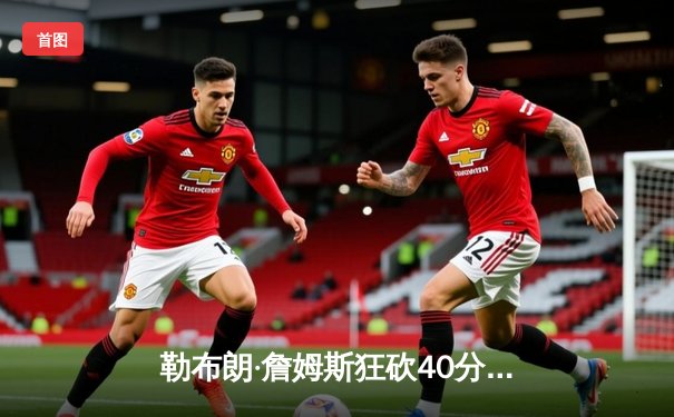 勒布朗·詹姆斯狂砍40分准三双 湖人加时险胜勇士迎赛季关键胜利