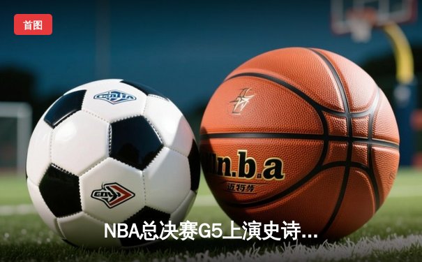 NBA总决赛G5上演史诗逆转 凯尔特人绝地反击扳平总比分