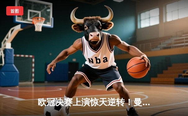 欧冠决赛上演惊天逆转！曼城加时赛3-2力克拜仁，哈兰德双响加冕金靴